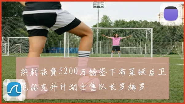 热刺花费5200万镑签下布莱顿后卫范赫克并计划出售队长罗梅罗