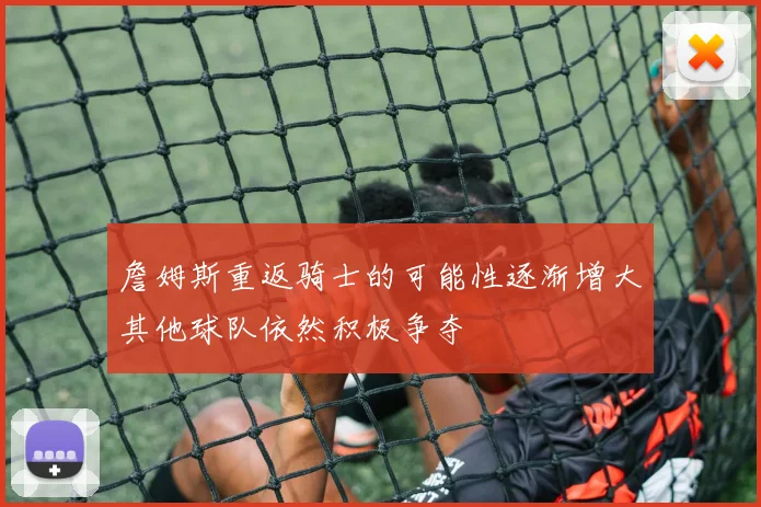 詹姆斯重返骑士的可能性逐渐增大其他球队依然积极争夺