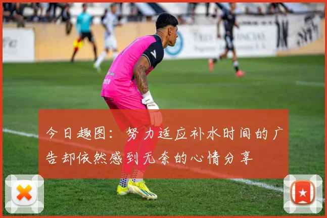 今日趣图：努力适应补水时间的广告却依然感到无奈的心情分享