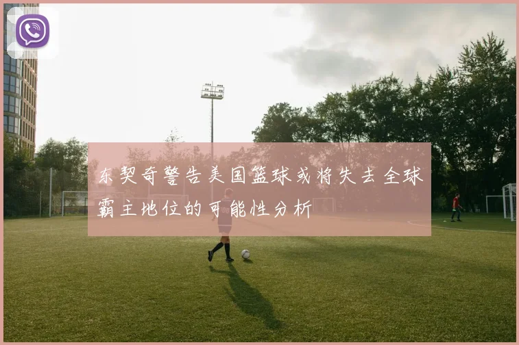 东契奇警告美国篮球或将失去全球霸主地位的可能性分析