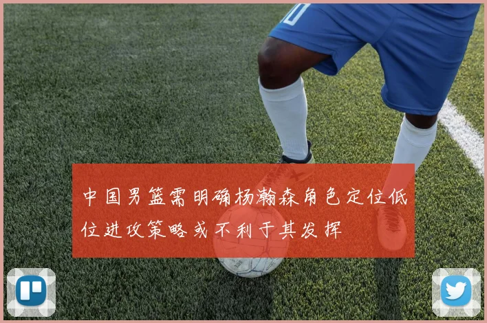 中国男篮需明确杨瀚森角色定位低位进攻策略或不利于其发挥