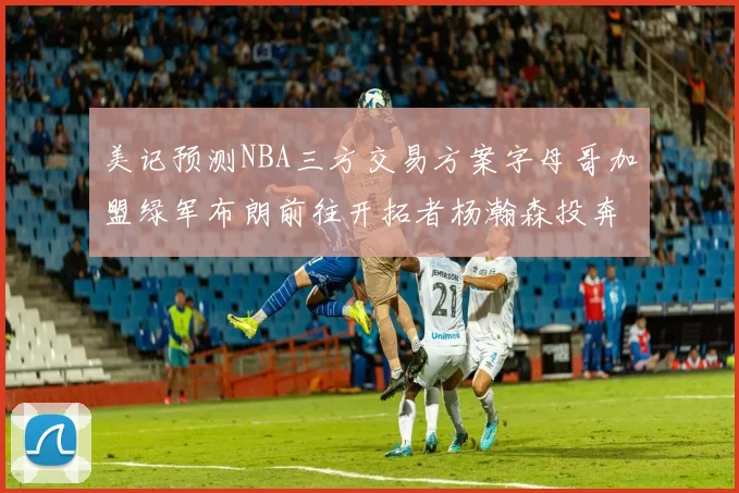 美记预测NBA三方交易方案字母哥加盟绿军布朗前往开拓者杨瀚森投奔雄鹿