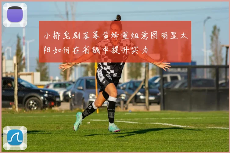小桥皂剧落幕黄蜂重组意图明显太阳如何在省钱中提升实力