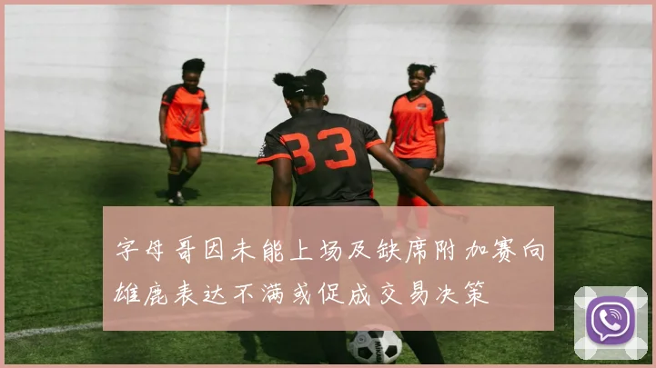 字母哥因未能上场及缺席附加赛向雄鹿表达不满或促成交易决策