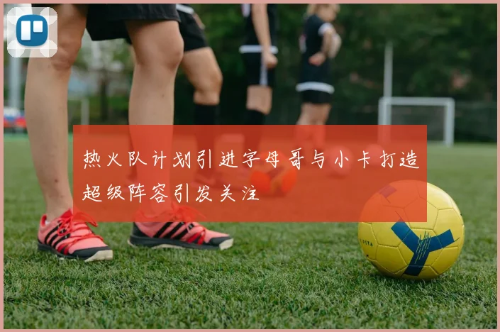 热火队计划引进字母哥与小卡打造超级阵容引发关注